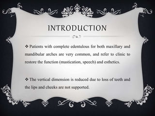 INTRODUCTION
 Patients with complete edentulous for both maxillary and
mandibular arches are very common, and refer to clinic to
restore the function (mastication, speech) and esthetics.
 The vertical dimension is reduced due to loss of teeth and
the lips and cheeks are not supported.
 