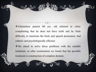  Edentulous patient 60 yrs. old referred to clinic
complaining that he does not have teeth and he finds
difficulty to masticate the food, and speech pronounce, bad
esthetic and psychologically effected .
 He asked to solve those problems with the suitable
treatment, so after examination we found that the possible
treatment is construction of complete denture.
 