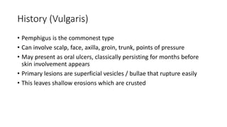 History (Vulgaris)
• Pemphigus is the commonest type
• Can involve scalp, face, axilla, groin, trunk, points of pressure
• May present as oral ulcers, classically persisting for months before
skin involvement appears
• Primary lesions are superficial vesicles / bullae that rupture easily
• This leaves shallow erosions which are crusted
 