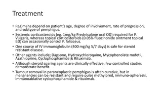 Treatment
• Regimens depend on patient’s age, degree of involvement, rate of progression,
and subtype of pemphigus.
• Systemic corticosteroids (eg. 1mg/kg Prednisolone oral OD) required for P.
Vulgaris, whereas topical corticosteroids (0.05% fluocinonide ointment topical
BD) can occasionally control P. foliaceus.
• One course of IV immunoglobulin (400 mg/kg 5/7 days) is safe for steroid
resistant disease.
• Other agents include; Dapsone, Hydroxychloroquine, Mycophenolate mofetil,
Azathioprine, Cyclophosphamide & Rituximab.
• Although steroid sparing agents are clinically effective, few controlled studies
demonstrate benefit.
• Tumour removal in paraneoplastic pemphigus is often curative, but in
malignancies can be resistant and require pulse methylpred, immuno-apheresis,
immunoablative cyclophosphamide & rituximab.
 