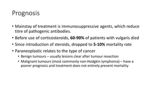 Prognosis
• Mainstay of treatment is immunosuppressive agents, which reduce
titre of pathogenic antibodies.
• Before use of corticosteroids, 60-90% of patients with vulgaris died
• Since introduction of steroids, dropped to 5-10% mortality rate
• Paraneoplastic relates to the type of cancer
• Benign tumours – usually lesions clear after tumour resection
• Malignant tumours (most commonly non-Hodgkin lymphoma) – have a
poorer prognosis and treatment does not entirely prevent mortality
 