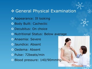  General Physical Examination
 Appearance: Ill looking
 Body Built: Cachectic
 Decubitus: On choice
 Nutritional Status: Below average
 Anaemia: Severe
 Jaundice: Absent
 Oedema: Absent
 Pulse: 72beats/min
 Blood pressure: 140/90mmHg
 