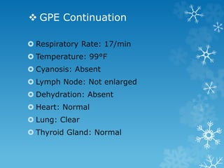  GPE Continuation
 Respiratory Rate: 17/min
 Temperature: 99°F
 Cyanosis: Absent
 Lymph Node: Not enlarged
 Dehydration: Absent
 Heart: Normal
 Lung: Clear
 Thyroid Gland: Normal
 