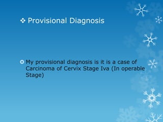  Provisional Diagnosis
 My provisional diagnosis is it is a case of
Carcinoma of Cervix Stage Iva (In operable
Stage)
 