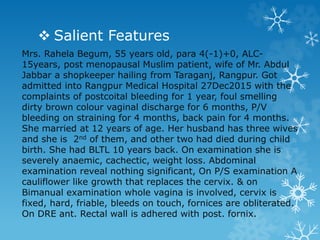  Salient Features
Mrs. Rahela Begum, 55 years old, para 4(-1)+0, ALC-
15years, post menopausal Muslim patient, wife of Mr. Abdul
Jabbar a shopkeeper hailing from Taraganj, Rangpur. Got
admitted into Rangpur Medical Hospital 27Dec2015 with the
complaints of postcoital bleeding for 1 year, foul smelling
dirty brown colour vaginal discharge for 6 months, P/V
bleeding on straining for 4 months, back pain for 4 months.
She married at 12 years of age. Her husband has three wives
and she is 2nd of them, and other two had died during child
birth. She had BLTL 10 years back. On examination she is
severely anaemic, cachectic, weight loss. Abdominal
examination reveal nothing significant, On P/S examination A
cauliflower like growth that replaces the cervix. & on
Bimanual examination whole vagina is involved, cervix is
fixed, hard, friable, bleeds on touch, fornices are obliterated.
On DRE ant. Rectal wall is adhered with post. fornix.
 