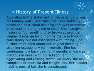  History of Present Illness
According to the statement of the patient she was
reasonably well 1 year back then she suddenly
developed post coital bleeding that was excessive
in amount and bright red in color. She also gives
history of foul smelling dirty brown colored per
vaginal discharge for 6 months that was thick in
consistency but not associated with itching. She
further mentioned about per-vaginal bleeding on
straining occasionally for 4 months. She has
continuous low back pain for 4 months which was
insidious in onset with no radiation and no
aggravating and reliving factor. On query she also
complains of anorexia and weight loss. Her bladder
habit is normal but she is constipated.
 