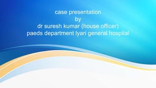 case presentation
by
dr suresh kumar (house officer)
paeds department lyari general hospital
 