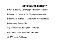 3.PERINATAL HISTORY
• Nature of delivery- Lower segment caesarean section
• Prolonged labour/asphyxia- Birth asphyxia present
• Birth cry (p/a loudness) - Cried after 5 minutes of birth
• Birth weight- Around 2 kg
• Any complications during birth- No history
• Child presentation (breech/vertex)- Breech
• APGAR score- Not known
 