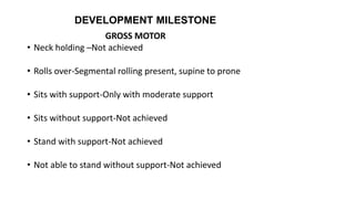 DEVELOPMENT MILESTONE
GROSS MOTOR
• Neck holding –Not achieved
• Rolls over-Segmental rolling present, supine to prone
• Sits with support-Only with moderate support
• Sits without support-Not achieved
• Stand with support-Not achieved
• Not able to stand without support-Not achieved
 