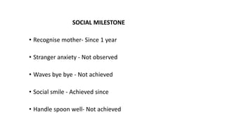 SOCIAL MILESTONE
• Recognise mother- Since 1 year
• Stranger anxiety - Not observed
• Waves bye bye - Not achieved
• Social smile - Achieved since
• Handle spoon well- Not achieved
 