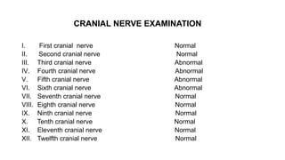 CRANIAL NERVE EXAMINATION
I. First cranial nerve Normal
II. Second cranial nerve Normal
III. Third cranial nerve Abnormal
IV. Fourth cranial nerve Abnormal
V. Fifth cranial nerve Abnormal
VI. Sixth cranial nerve Abnormal
VII. Seventh cranial nerve Normal
VIII. Eighth cranial nerve Normal
IX. Ninth cranial nerve Normal
X. Tenth cranial nerve Normal
XI. Eleventh cranial nerve Normal
XII. Twelfth cranial nerve Normal
 