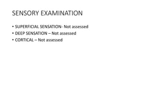 SENSORY EXAMINATION
• SUPERFICIAL SENSATION- Not assessed
• DEEP SENSATION – Not assessed
• CORTICAL – Not assessed
 
