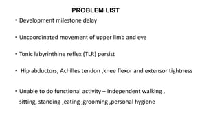 PROBLEM LIST
• Development milestone delay
• Uncoordinated movement of upper limb and eye
• Tonic labyrinthine reflex (TLR) persist
• Hip abductors, Achilles tendon ,knee flexor and extensor tightness
• Unable to do functional activity – Independent walking ,
sitting, standing ,eating ,grooming ,personal hygiene
 