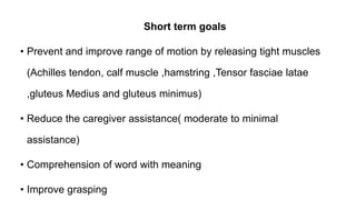 Short term goals
• Prevent and improve range of motion by releasing tight muscles
(Achilles tendon, calf muscle ,hamstring ,Tensor fasciae latae
,gluteus Medius and gluteus minimus)
• Reduce the caregiver assistance( moderate to minimal
assistance)
• Comprehension of word with meaning
• Improve grasping
 