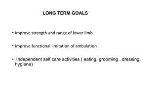 LONG TERM GOALS
• Improve strength and range of lower limb
• Improve functional limitation of ambulation
• Independent self care activities ( eating, grooming , dressing,
hygiene)
 