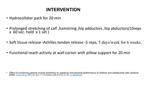INTERVENTION
• Hydrocollator pack for 20 min
• Prolonged stretching of calf ,hamstring ,hip adductors ,hip abductors(10reps
x 60 sec. hold x 1 set )
• Soft tissue release -Achilles tendon release -5 reps, 5 days/week for 6 weeks.
• Functional reach activity at wall corner with pillow support for 20 min
• Effect of combining passive muscle stretching on spasticity and physical performance of children and adolescents with cerebral
palsy. J Phys Ther Sci. 2016 Jan; 28(1): 7–13.Published online 2018 Jan 30. doi: 10.1589/jpts.28.7
 