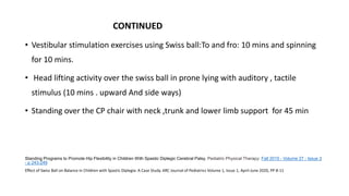 CONTINUED
• Vestibular stimulation exercises using Swiss ball:To and fro: 10 mins and spinning
for 10 mins.
• Head lifting activity over the swiss ball in prone lying with auditory , tactile
stimulus (10 mins . upward And side ways)
• Standing over the CP chair with neck ,trunk and lower limb support for 45 min
Standing Programs to Promote Hip Flexibility in Children With Spastic Diplegic Cerebral Palsy. Pediatric Physical Therapy: Fall 2015 - Volume 27 - Issue 3
- p 243-249
Effect of Swiss Ball on Balance in Children with Spastic Diplegia: A Case Study. ARC Journal of Pediatrics Volume 1, Issue 1, April-June 2020, PP 8-11
 
