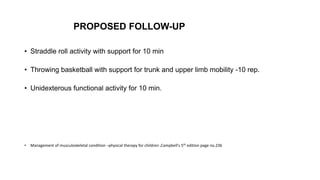 PROPOSED FOLLOW-UP
• Straddle roll activity with support for 10 min
• Throwing basketball with support for trunk and upper limb mobility -10 rep.
• Unidexterous functional activity for 10 min.
• Management of musculoskeletal condition –physical therapy for children ,Campbell's 5th edition page no.236
 