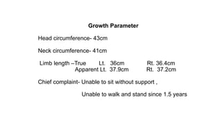 Growth Parameter
Head circumference- 43cm
Neck circumference- 41cm
Limb length –True Lt. 36cm Rt. 36.4cm
Apparent Lt. 37.9cm Rt. 37.2cm
Chief complaint- Unable to sit without support ,
Unable to walk and stand since 1.5 years
 