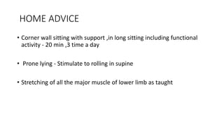 HOME ADVICE
• Corner wall sitting with support ,in long sitting including functional
activity - 20 min ,3 time a day
• Prone lying - Stimulate to rolling in supine
• Stretching of all the major muscle of lower limb as taught
 
