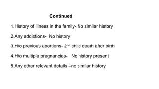 Continued
1.History of illness in the family- No similar history
2.Any addictions- No history
3.H/o previous abortions- 2nd child death after birth
4.H/o multiple pregnancies- No history present
5.Any other relevant details –no similar history
 