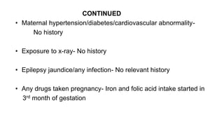 CONTINUED
• Maternal hypertension/diabetes/cardiovascular abnormality-
No history
• Exposure to x-ray- No history
• Epilepsy jaundice/any infection- No relevant history
• Any drugs taken pregnancy- Iron and folic acid intake started in
3rd month of gestation
 
