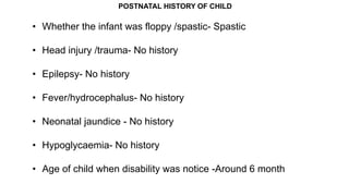POSTNATAL HISTORY OF CHILD
• Whether the infant was floppy /spastic- Spastic
• Head injury /trauma- No history
• Epilepsy- No history
• Fever/hydrocephalus- No history
• Neonatal jaundice - No history
• Hypoglycaemia- No history
• Age of child when disability was notice -Around 6 month
 