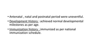 • Antenatal , natal and postnatal period were uneventful.
• Development History : achieved normal developmental
milestones as per age.
• Immunization history : immunized as per national
immunization schedule.
 