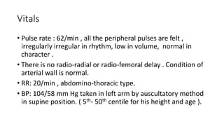 Vitals
• Pulse rate : 62/min , all the peripheral pulses are felt ,
irregularly irregular in rhythm, low in volume, normal in
character .
• There is no radio-radial or radio-femoral delay . Condition of
arterial wall is normal.
• RR: 20/min , abdomino-thoracic type.
• BP: 104/58 mm Hg taken in left arm by auscultatory method
in supine position. ( 5th- 50th centile for his height and age ).
 
