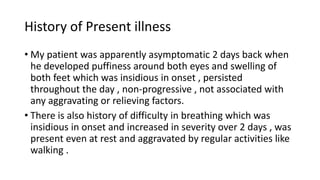 History of Present illness
• My patient was apparently asymptomatic 2 days back when
he developed puffiness around both eyes and swelling of
both feet which was insidious in onset , persisted
throughout the day , non-progressive , not associated with
any aggravating or relieving factors.
• There is also history of difficulty in breathing which was
insidious in onset and increased in severity over 2 days , was
present even at rest and aggravated by regular activities like
walking .
 