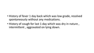 • History of fever 1 day back which was low grade, resolved
spontaneously without any medications.
• History of cough for last 1 day which was dry in nature ,
intermittent , aggravated on lying down.
 