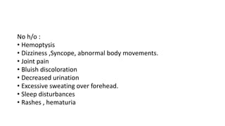 No h/o :
• Hemoptysis
• Dizziness ,Syncope, abnormal body movements.
• Joint pain
• Bluish discoloration
• Decreased urination
• Excessive sweating over forehead.
• Sleep disturbances
• Rashes , hematuria
 