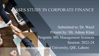 CASES STUDY IN CORPORATE FINANCE
Submitted to: Dr. Wasif
Present by: Mr. Adnan Khan
Program: MS Management Sciences
Session: 2022-24
Riphah International University, QIE, Lahore
 