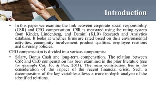 Introduction
• In this paper we examine the link between corporate social responsibility
(CSR) and CEO compensation. CSR i...