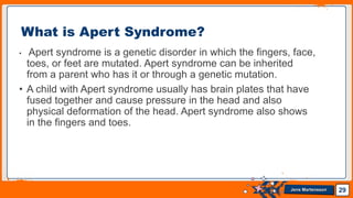 Jens Martensson
• Apert syndrome is a genetic disorder in which the fingers, face,
toes, or feet are mutated. Apert syndrome can be inherited
from a parent who has it or through a genetic mutation.
• A child with Apert syndrome usually has brain plates that have
fused together and cause pressure in the head and also
physical deformation of the head. Apert syndrome also shows
in the fingers and toes.
29
What is Apert Syndrome?
 