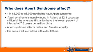 Jens Martensson
• 1 in 65,000 to 88,000 newborns have Apert syndrome.
• Apert syndrome is usually found in Asians at 22.3 cases per
million births whereas Hispanics have the lowest percent of
infected at 7.6 cases per million births.
• Apert syndrome affects males and females equally.
• It is seen a lot in children with elder fathers.
31
Who does Apert Syndrome affect?
 