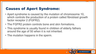 Jens Martensson
• Apert syndrome is caused by the mutation of chromosome 10,
which controls the production of a protein called fibroblast growth
factor receptor 2 (FGFR2).
• The FGFR2 protein controls bone and skin formations.
• This syndrome is usually found in children of elderly fathers
around the age of 50 when it is not inherited.
• The mutation happens in the sperm.
33
Causes of Apert Syndrome:
 