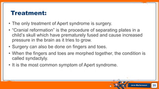 Jens Martensson
• The only treatment of Apert syndrome is surgery.
• “Cranial reformation” is the procedure of separating plates in a
child’s skull which have prematurely fused and cause increased
pressure in the brain as it tries to grow.
• Surgery can also be done on fingers and toes.
• When the fingers and toes are morphed together, the condition is
called syndactyly.
• It is the most common symptom of Apert syndrome.
35
Treatment:
 