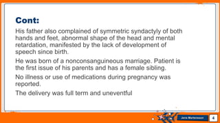 Jens Martensson
His father also complained of symmetric syndactyly of both
hands and feet, abnormal shape of the head and mental
retardation, manifested by the lack of development of
speech since birth.
He was born of a nonconsanguineous marriage. Patient is
the first issue of his parents and has a female sibling.
No illness or use of medications during pregnancy was
reported.
The delivery was full term and uneventful
4
Cont:
 