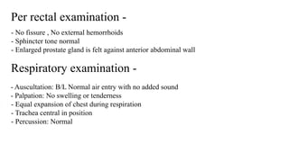 Per rectal examination -
- No fissure , No external hemorrhoids
- Sphincter tone normal
- Enlarged prostate gland is felt against anterior abdominal wall
Respiratory examination -
- Auscultation: B/L Normal air entry with no added sound
- Palpation: No swelling or tenderness
- Equal expansion of chest during respiration
- Trachea central in position
- Percussion: Normal
 
