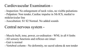 Cardiovascular Examination -
- Inspection: No enlargement of neck veins, no visible pulsations
- Palpation: Non tender, Cardiac impulse in 5th ICS, medial to
midclavicular line
- Auscultation: S1 S2 Normal. No added sounds
Central nervous system -
- Muscle built, tone, power, co-ordination - WNL in all 4 limbs
- All sensory functions and reflexes are intact
- Gait is normal
- Vertebral column - No deformity, no sacral edema & non tender
 