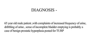 DIAGNOSIS -
65 year old male patient ,with complaints of increased frequency of urine,
dribbling of urine , sense of incomplete bladder emptying is probably a
case of benign prostatic hyperplasia posted forTURP
 