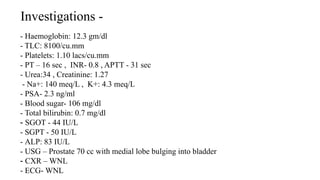 Investigations -
- Haemoglobin: 12.3 gm/dl
- TLC: 8100/cu.mm
- Platelets: 1.10 lacs/cu.mm
- PT – 16 sec , INR- 0.8 , APTT - 31 sec
- Urea:34 , Creatinine: 1.27
- Na+: 140 meq/L , K+: 4.3 meq/L
- PSA- 2.3 ng/ml
- Blood sugar- 106 mg/dl
- Total bilirubin: 0.7 mg/dl
- SGOT - 44 IU/L
- SGPT - 50 IU/L
- ALP: 83 IU/L
- USG – Prostate 70 cc with medial lobe bulging into bladder
- CXR – WNL
- ECG- WNL
 