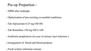 Pre-op Prepartion -
- NBM after midnight
- Optimization of pre-existing co-morbid conditions
- Tab Alprazolam 0.25 mg OD HS
- Tab Ranitidine 150 mg OD 6 AM
- Antibiotic prophylaxis (in case of urinary tract infection )
- Arrangement of blood and blood products
- Fresh written informed consent
 
