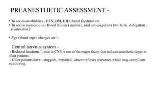 PREANESTHETIC ASSESSMENT -
• To see co-morbidities - HTN ,DM, IHD, Renal Dysfunction
• To see on medications - Blood thinner ( aspirin) , oral anticoagulants (warfarin , dabigatran ,
rivaroxabin )
• Age related organ changes are :-
Central nervous system -
- Reduced functional tissue in CNS is one of the major factor that reduces anesthetic doses in
older patients.
- Older patients have - sluggish , impaired , absent reflexes responses which may complicate
monitoring.
 