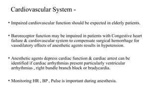 Cardiovascular System -
• Impaired cardiovascular function should be expected in elderly patients.
• Baroreceptor function may be impaired in patients with Congestive heart
failure & cardiovascular system to compensate surgical hemorrhage for
vasodilatory effects of anesthetic agents results in hypotension.
• Anesthetic agents depress cardiac function & cardiac arrest can be
identified if cardiac arrhythmias present particularly ventricular
arrhythmias , right bundle branch block or bradycardia.
• Monitoring HR , BP , Pulse is important during anesthesia.
 