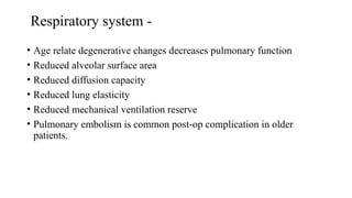 Respiratory system -
• Age relate degenerative changes decreases pulmonary function
• Reduced alveolar surface area
• Reduced diffusion capacity
• Reduced lung elasticity
• Reduced mechanical ventilation reserve
• Pulmonary embolism is common post-op complication in older
patients.
 