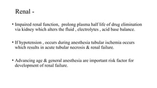 Renal -
• Impaired renal function, prolong plasma half life of drug elimination
via kidney which alters the fluid , electrolytes , acid base balance.
• If hypotension , occurs during anesthesia tubular ischemia occurs
which results in acute tubular necrosis & renal failure.
• Advancing age & general anesthesia are important risk factor for
development of renal failure.
 