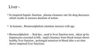 Liver -
• In imapired hepatic function, plasma clearance rate for drug decreases
which results in increses duration of action.
• In humans , Bromosulphalein retention increses with age.
• Bromosulphalein - Red dye , used in liver function tests , taken up by
hepatocytes excreted in bile , rapid clearance from blood stream shows
healthy liver function , prolonged retention in blood after a set time
shows impaired liver functions.
 