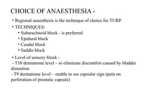 CHOICE OF ANAESTHESIA -
• Regional anaesthesia is the technique of choice for TURP.
• TECHNIQUES:
• Subarachnoid block - is preferred
• Epidural block
• Caudal block
• Saddle block
• Level of sensory block -
- T10 dermatome level – to eliminate discomfort caused by bladder
distention
- T9 dermatome level – enable to see capsular sign (pain on
perforation of prostatic capsule)
 